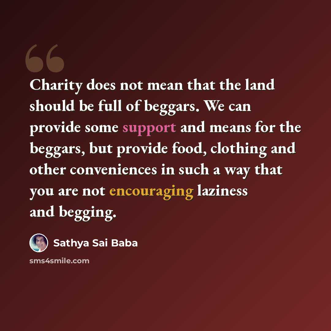 “Charity does not mean that the land should be full of beggars. We can provide some support and means for the beggars, but provide food, clothing and other conveniences in such a way that you are not encouraging laziness and begging.” quote by Sathya Sai Baba