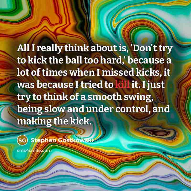 “All I really think about is, 'Don't try to kick the ball too hard,' because a lot of times when I missed kicks, it was because I tried to kill it. I just try to think of a smooth swing, being slow and under control, and making the kick.” quote by Stephen Gostkowski