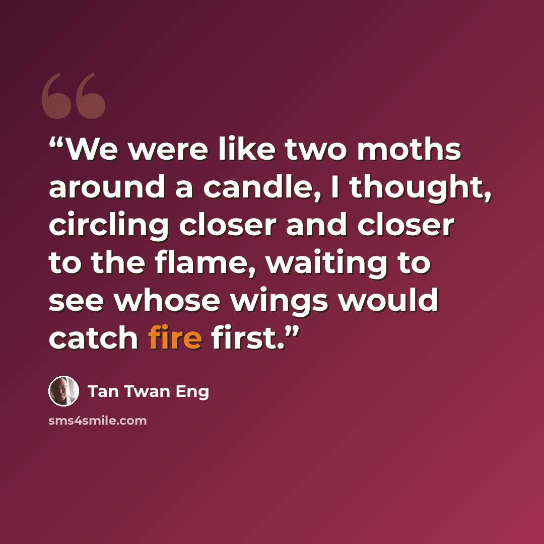 “We were like two moths around a candle, I thought, circling closer and closer to the flame, waiting to see whose wings would catch fire first.” quote by Tan Twan Eng