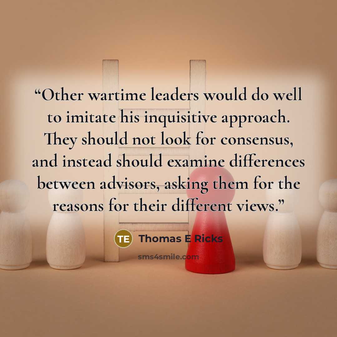 “Other wartime leaders would do well to imitate his inquisitive approach. They should not look for consensus, and instead should examine differences between advisors, asking them for the reasons for their different views.” quote by Thomas E Ricks