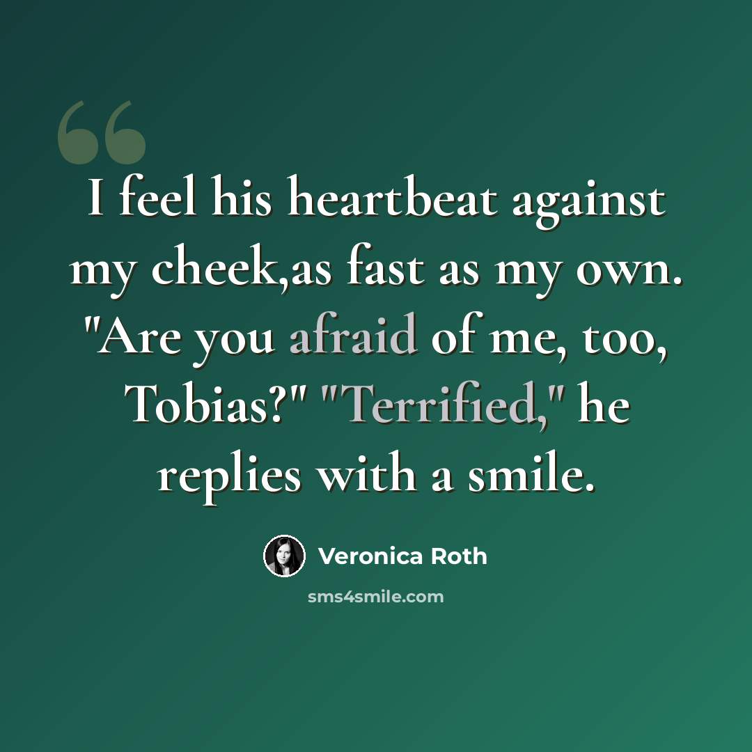 “I feel his heartbeat against my cheek,as fast as my own. "Are you afraid of me, too, Tobias?" "Terrified," he replies with a smile.” quote by Veronica Roth