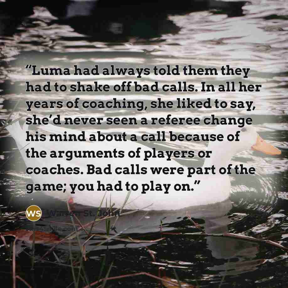 “Luma had always told them they had to shake off bad calls. In all her years of coaching, she liked to say, she’d never seen a referee change his mind about a call because of the arguments of players or coaches. Bad calls were part of the game; you had to play on.” quote by Warren St. John