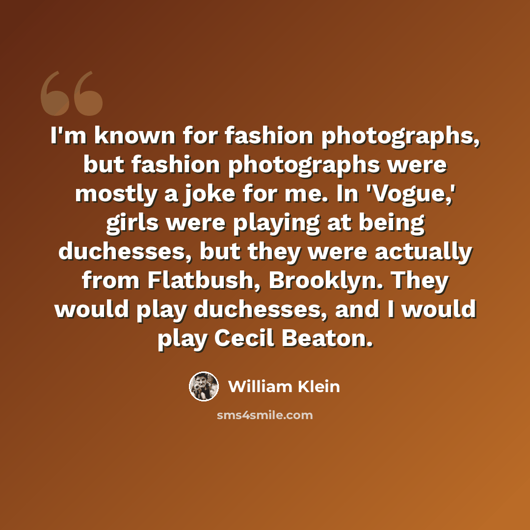 “I'm known for fashion photographs, but fashion photographs were mostly a joke for me. In 'Vogue,' girls were playing at being duchesses, but they were actually from Flatbush, Brooklyn. They would play duchesses, and I would play Cecil Beaton.” quote by William Klein