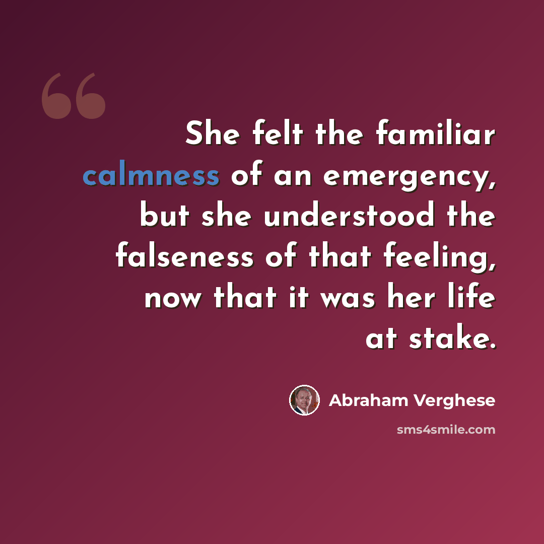 “She felt the familiar calmness of an emergency, but she understood the falseness of that feeling, now that it was her life at stake.” quote by Abraham Verghese