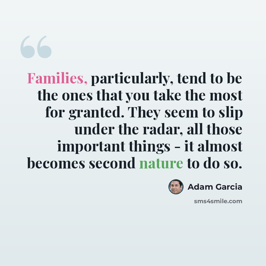 “Families, particularly, tend to be the ones that you take the most for granted. They seem to slip under the radar, all those important things - it almost becomes second nature to do so.” quote by Adam Garcia