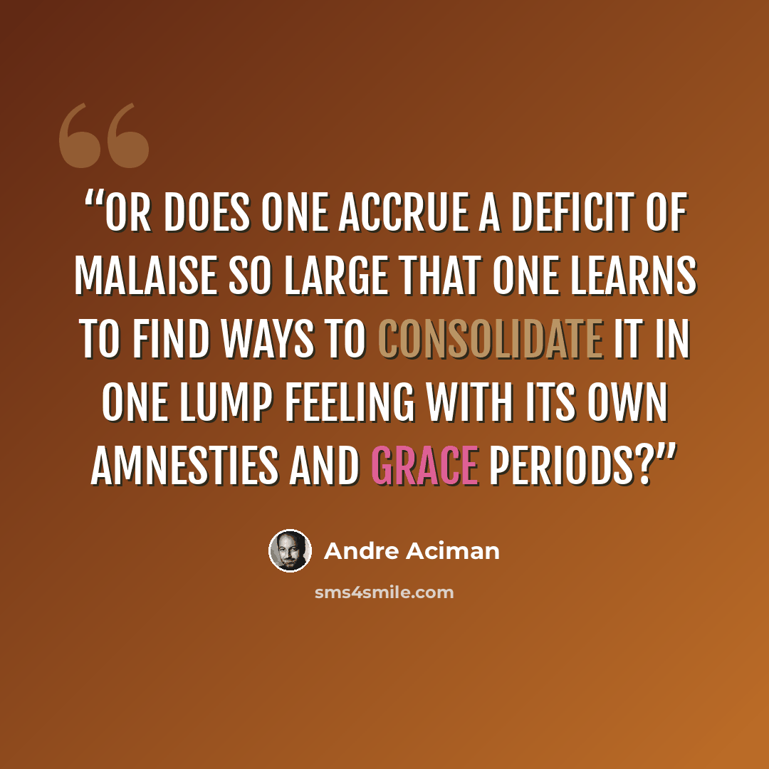 “Or does one accrue a deficit of malaise so large that one learns to find ways to consolidate it in one lump feeling with its own amnesties and grace periods?” quote by André Aciman