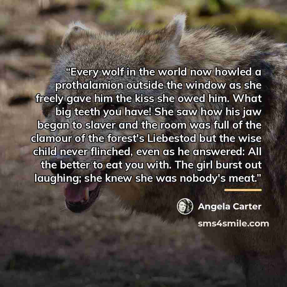 “Every wolf in the world now howled a prothalamion outside the window as she freely gave him the kiss she owed him. What big teeth you have! She saw how his jaw began to slaver and the room was full of the clamour of the forest's Liebestod but the wise child never flinched, even as he answered: All…” quote by Angela Carter