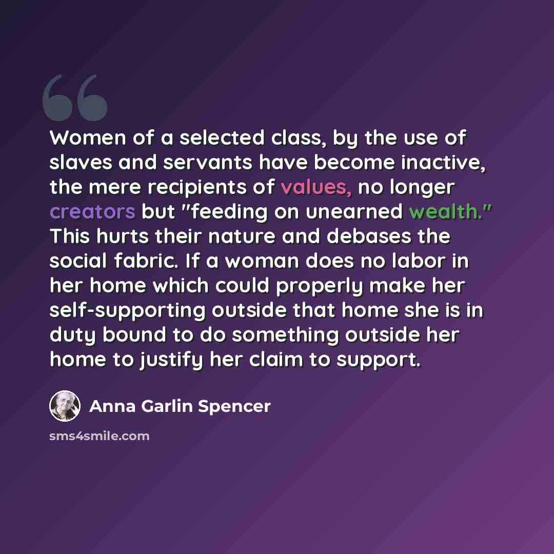 “Women of a selected class, by the use of slaves and servants have become inactive, the mere recipients of values, no longer creators but "feeding on unearned wealth." This hurts their nature and debases the social fabric. If a woman does no labor in her home which could properly make her…” quote by Anna Garlin Spencer