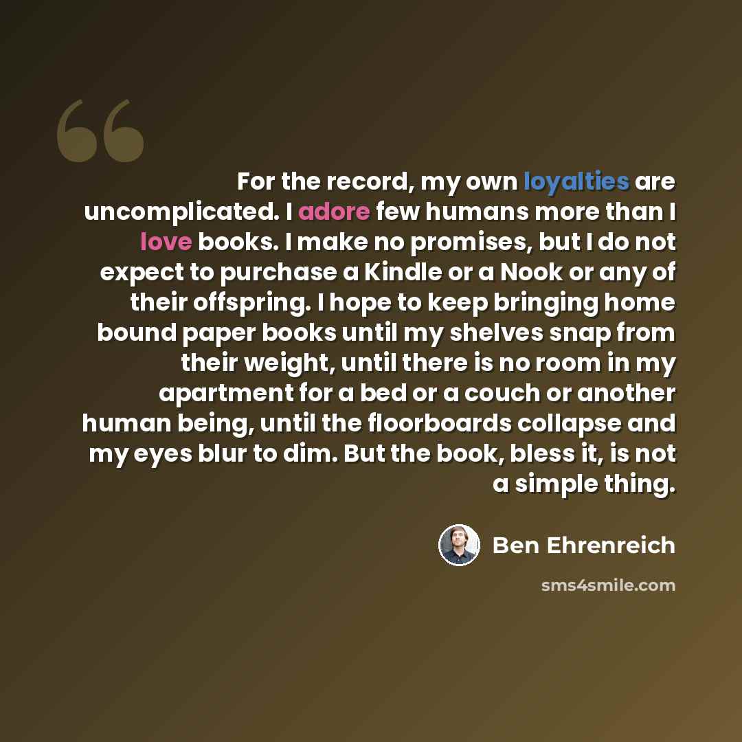 “For the record, my own loyalties are uncomplicated. I adore few humans more than I love books. I make no promises, but I do not expect to purchase a Kindle or a Nook or any of their offspring. I hope to keep bringing home bound paper books until my shelves snap from their weight, until there is no…” quote by Ben Ehrenreich