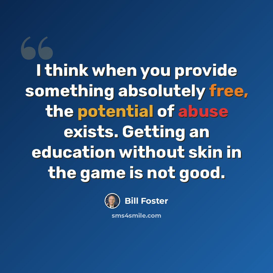 “I think when you provide something absolutely free, the potential of abuse exists. Getting an education without skin in the game is not good.” quote by Bill Foster
