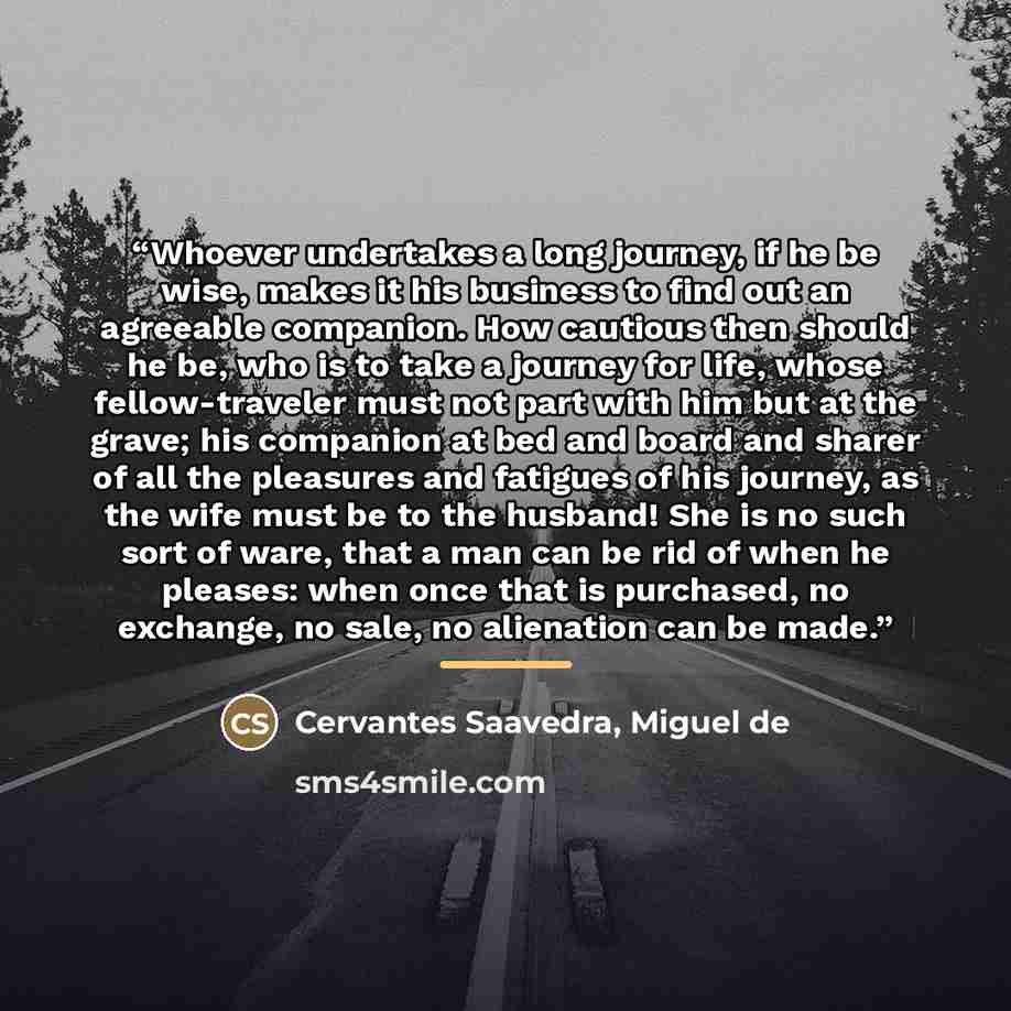 “Whoever undertakes a long journey, if he be wise, makes it his business to find out an agreeable companion. How cautious then should he be, who is to take a journey for life, whose fellow-traveler must not part with him but at the grave; his companion at bed and board and sharer of all the…” quote by Cervantes Saavedra, Miguel de