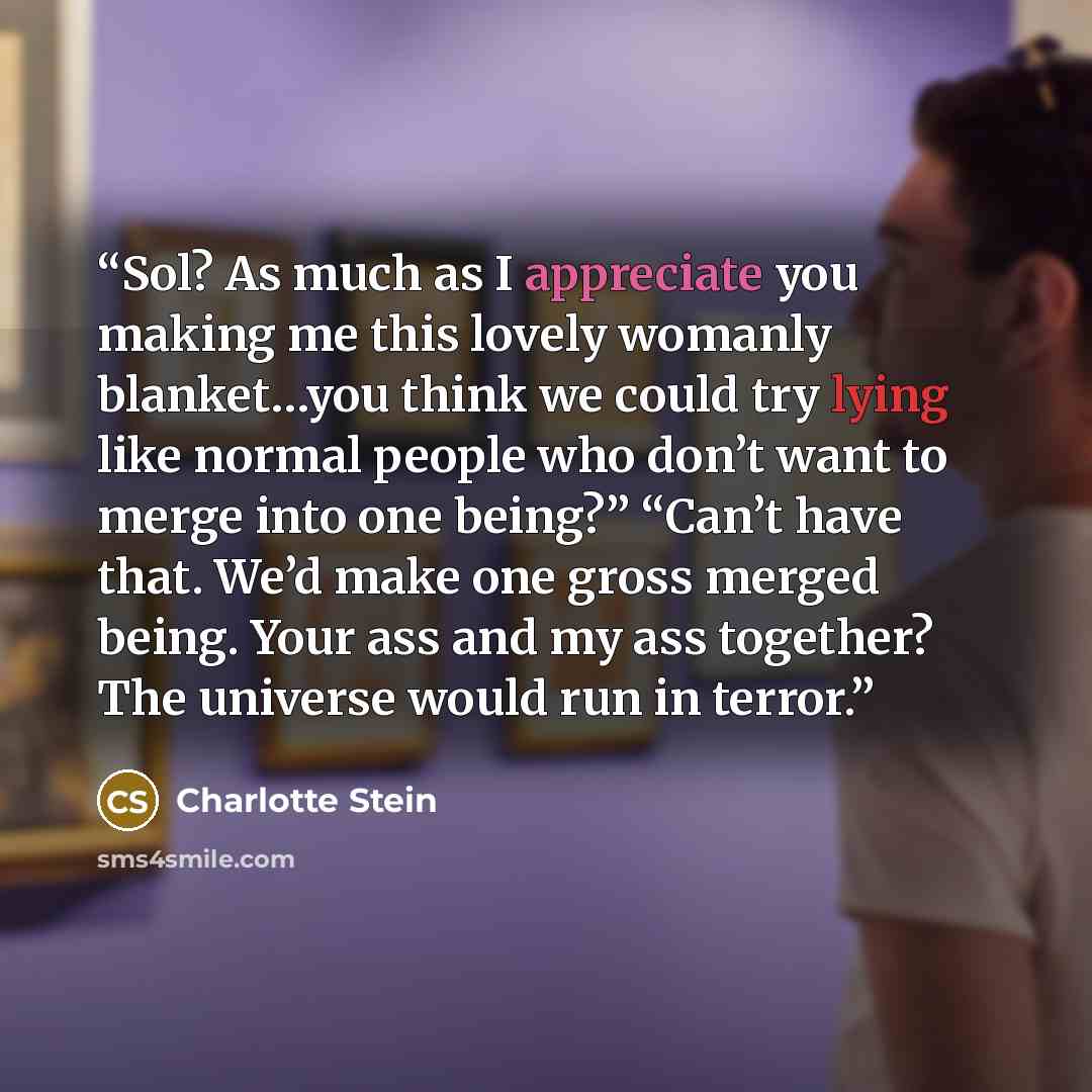 “Sol? As much as I appreciate you making me this lovely womanly blanket…you think we could try lying like normal people who don’t want to merge into one being?” “Can’t have that. We’d make one gross merged being. Your ass and my ass together? The universe would run in terror.” quote by Charlotte Stein