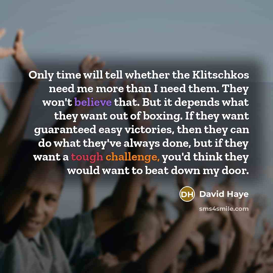 “Only time will tell whether the Klitschkos need me more than I need them. They won't believe that. But it depends what they want out of boxing. If they want guaranteed easy victories, then they can do what they've always done, but if they want a tough challenge, you'd think they would want to beat…” quote by David Haye