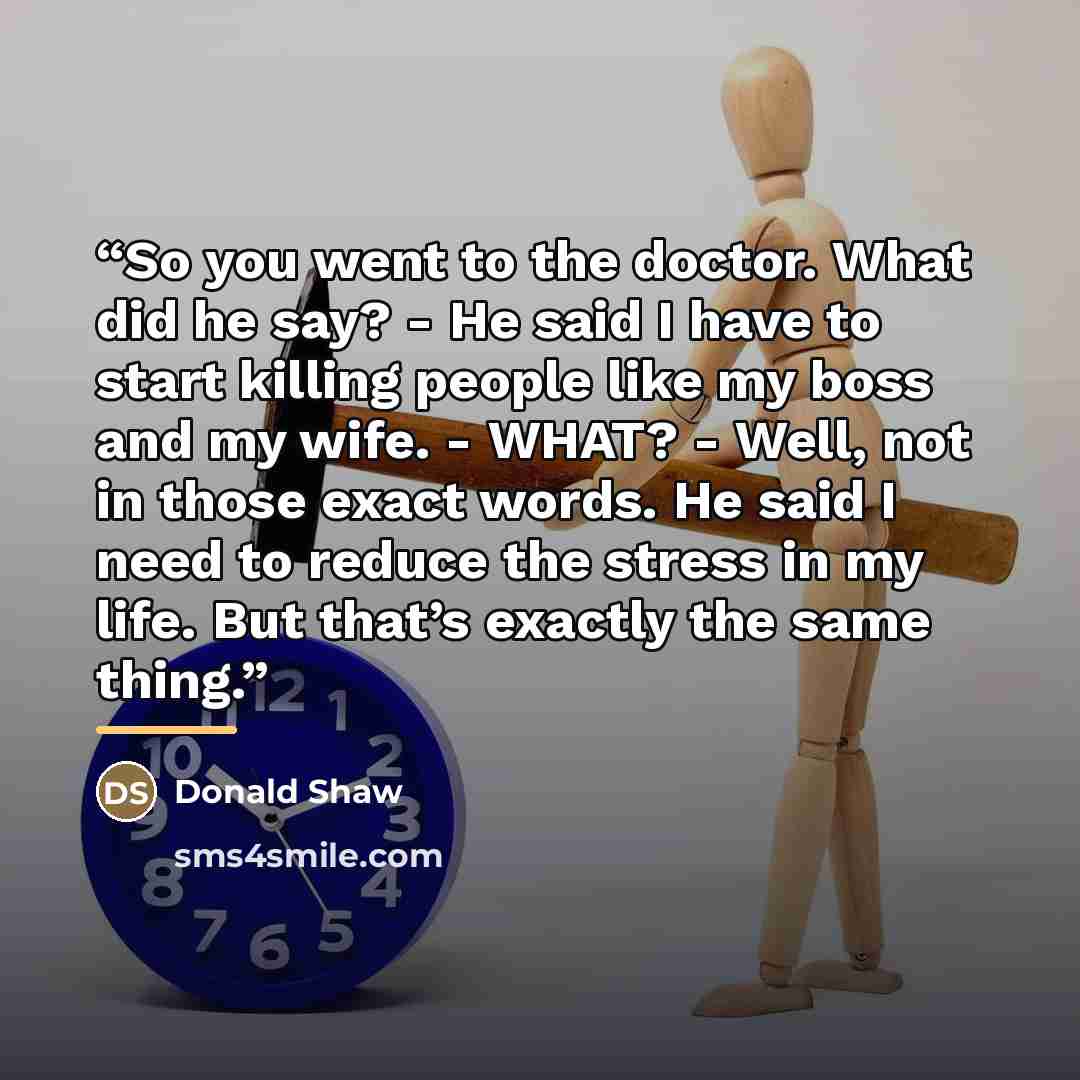 “So you went to the doctor. What did he say? - He said I have to start killing people like my boss and my wife. - WHAT? - Well, not in those exact words. He said I need to reduce the stress in my life. But that’s exactly the same thing.” quote by Donald Shaw