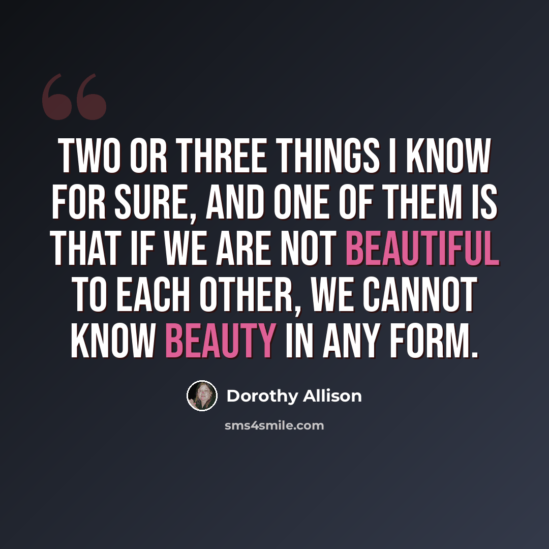 “Two or three things I know for sure, and one of them is that if we are not beautiful to each other, we cannot know beauty in any form.” quote by Dorothy Allison