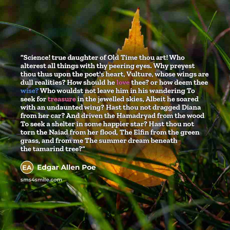 “Science! true daughter of Old Time thou art! Who alterest all things with thy peering eyes. Why preyest thou thus upon the poet's heart, Vulture, whose wings are dull realities? How should he love thee? or how deem thee wise? Who wouldst not leave him in his wandering To seek for treasure in the…” quote by Edgar Allen Poe