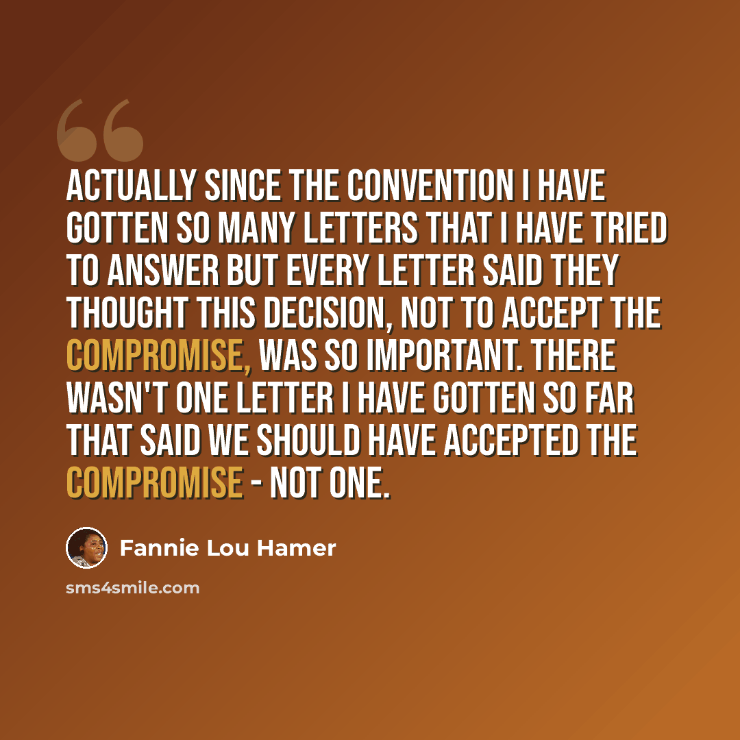 “Actually since the Convention I have gotten so many letters that I have tried to answer but every letter said they thought this decision, not to accept the compromise, was so important. There wasn't one letter I have gotten so far that said we should have accepted the compromise - not one.” quote by Fannie Lou Hamer