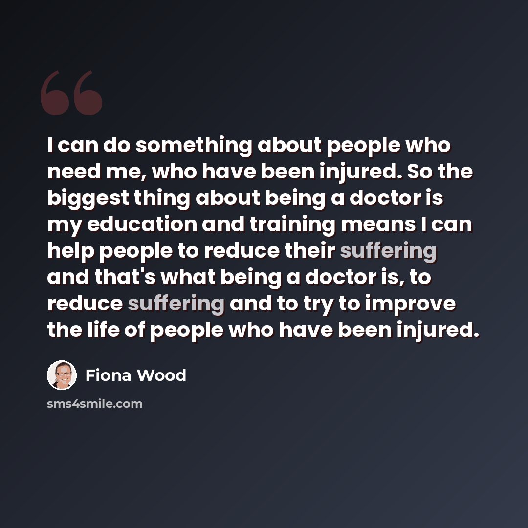 “I can do something about people who need me, who have been injured. So the biggest thing about being a doctor is my education and training means I can help people to reduce their suffering and that's what being a doctor is, to reduce suffering and to try to improve the life of people who have been…” quote by Fiona Wood