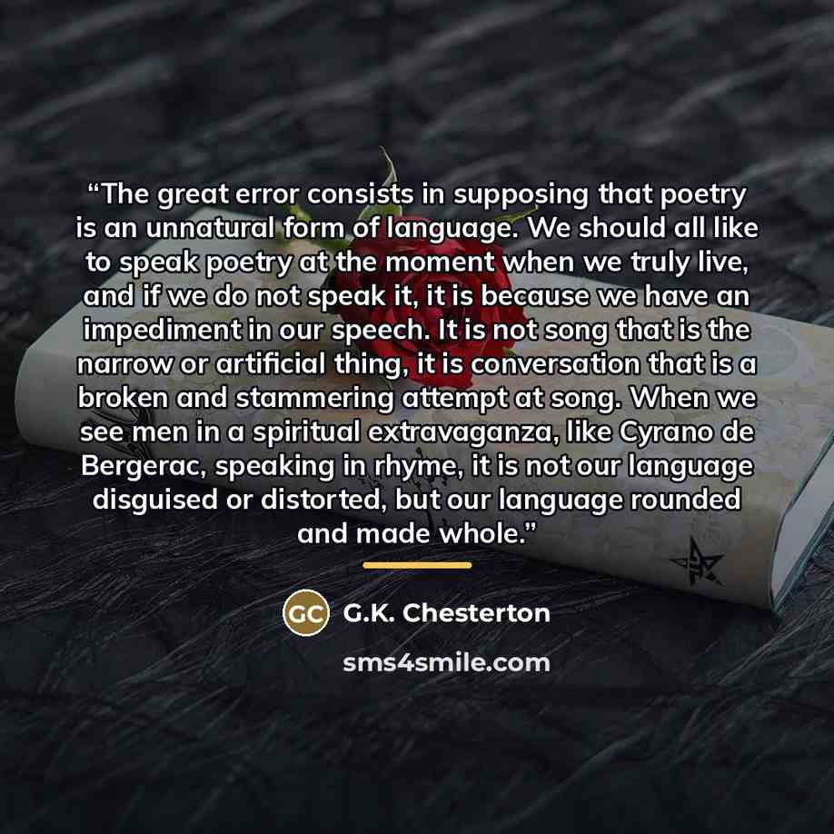 “The great error consists in supposing that poetry is an unnatural form of language. We should all like to speak poetry at the moment when we truly live, and if we do not speak it, it is because we have an impediment in our speech. It is not song that is the narrow or artificial thing, it is…” quote by G.K. Chesterton