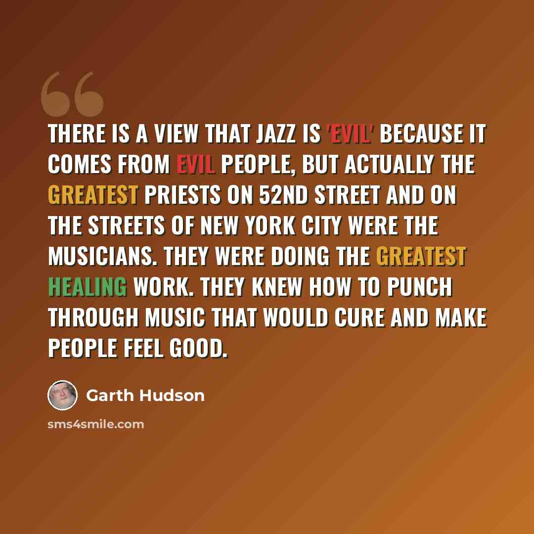 “There is a view that jazz is 'evil' because it comes from evil people, but actually the greatest priests on 52nd Street and on the streets of New York City were the musicians. They were doing the greatest healing work. They knew how to punch through music that would cure and make people feel good.” quote by Garth Hudson
