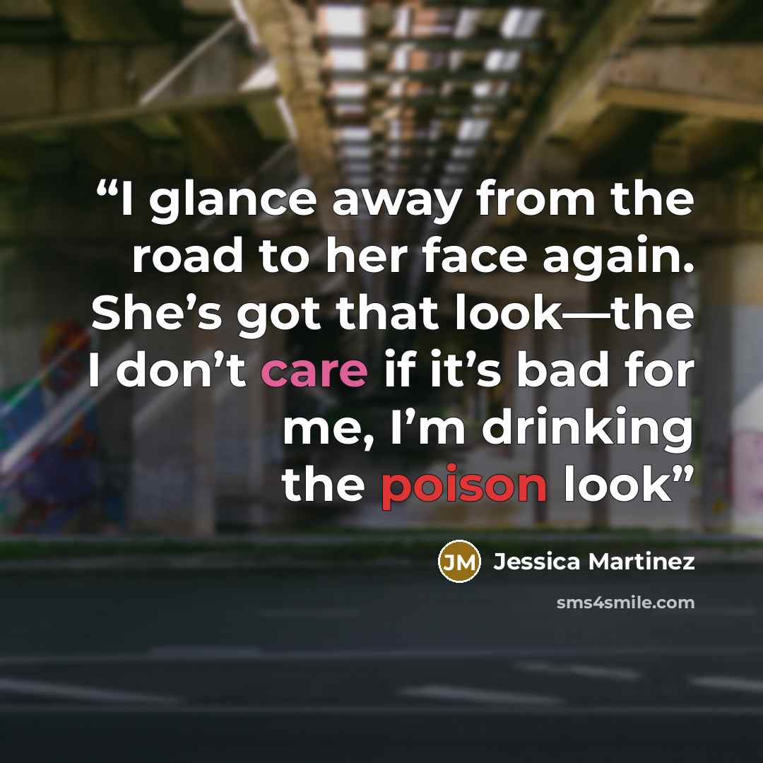 “I glance away from the road to her face again. She’s got that look—the I don’t care if it’s bad for me, I’m drinking the poison look” quote by Jessica Martinez