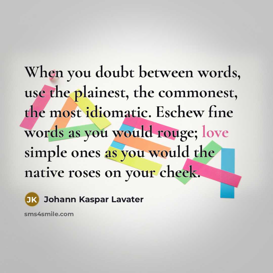 “When you doubt between words, use the plainest, the commonest, the most idiomatic. Eschew fine words as you would rouge; love simple ones as you would the native roses on your cheek.” quote by Johann Kaspar Lavater