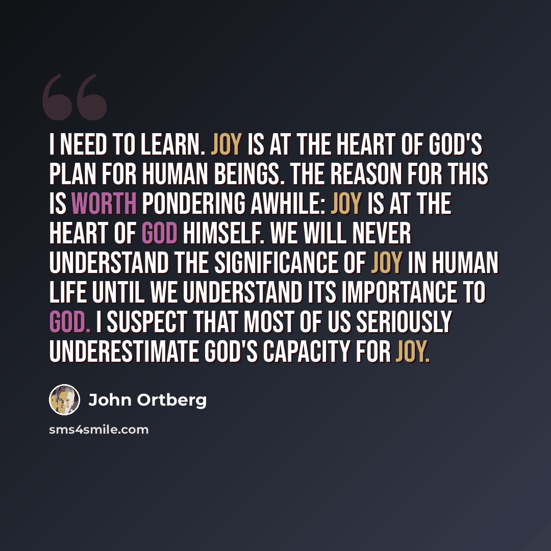 “I need to learn. Joy is at the heart of God's plan for human beings. The reason for this is worth pondering awhile: Joy is at the heart of God himself. We will never understand the significance of joy in human life until we understand its importance to God. I suspect that most of us seriously…” quote by John Ortberg