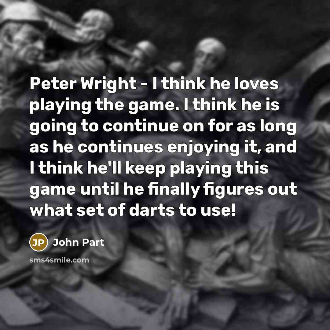“Peter Wright - I think he loves playing the game. I think he is going to continue on for as long as he continues enjoying it, and I think he'll keep playing this game until he finally figures out what set of darts to use!” quote by John Part