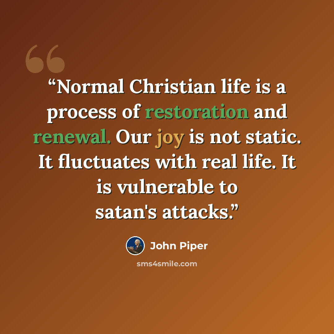 “Normal Christian life is a process of restoration and renewal. Our joy is not static. It fluctuates with real life. It is vulnerable to satan's attacks.” quote by John Piper