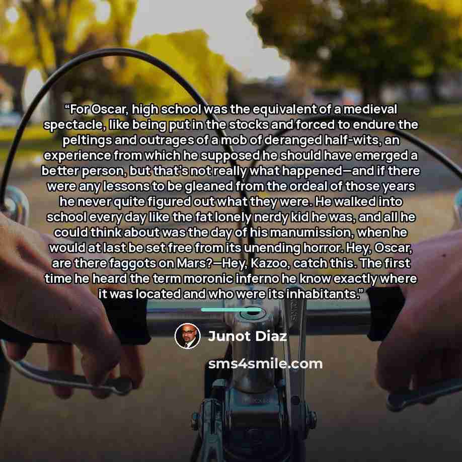 “For Oscar, high school was the equivalent of a medieval spectacle, like being put in the stocks and forced to endure the peltings and outrages of a mob of deranged half-wits, an experience from which he supposed he should have emerged a better person, but that’s not really what happened—and if…” quote by Junot Díaz
