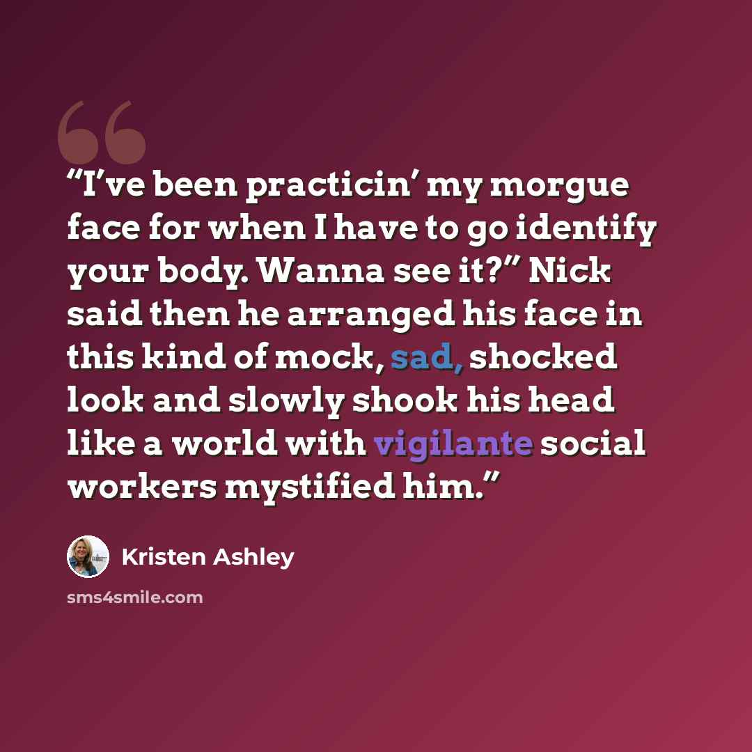 “I’ve been practicin’ my morgue face for when I have to go identify your body. Wanna see it?” Nick said then he arranged his face in this kind of mock, sad, shocked look and slowly shook his head like a world with vigilante social workers mystified him.” quote by Kristen Ashley