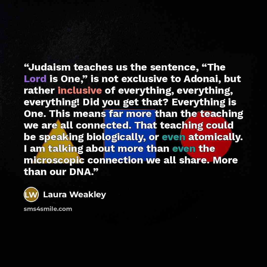 “Judaism teaches us the sentence, “The Lord is One,” is not exclusive to Adonai, but rather inclusive of everything, everything, everything! Did you get that? Everything is One. This means far more than the teaching we are all connected. That teaching could be speaking biologically, or even…” quote by Laura Weakley