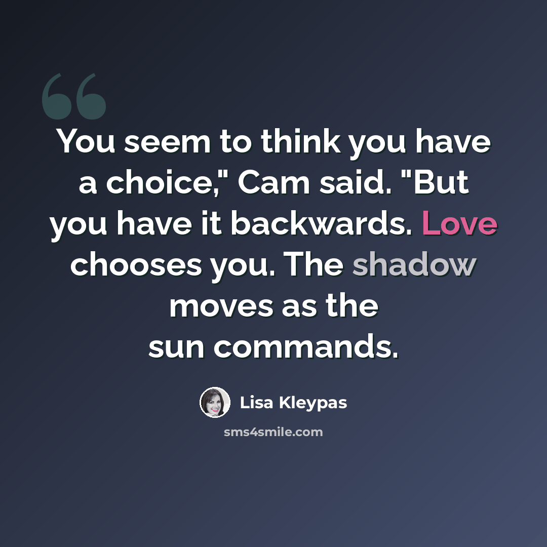 “You seem to think you have a choice," Cam said. "But you have it backwards. Love chooses you. The shadow moves as the sun commands.” quote by Lisa Kleypas