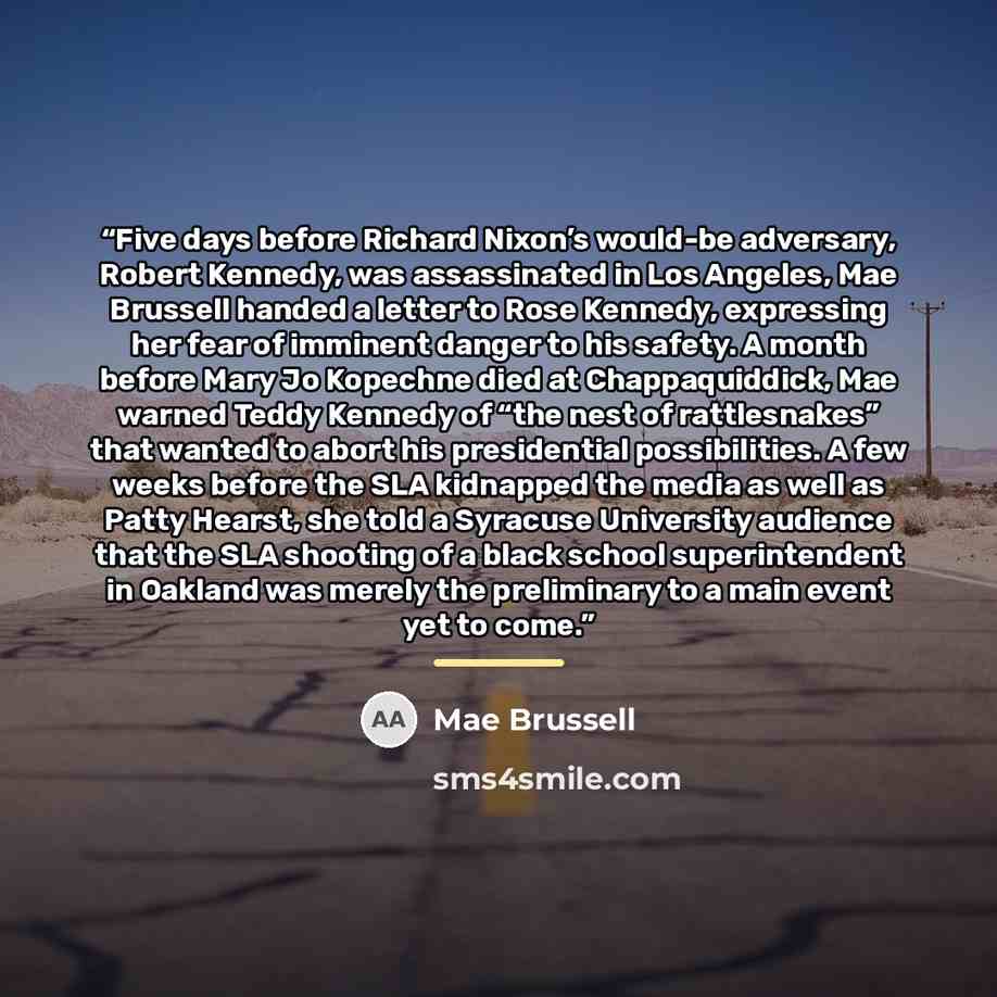 “Five days before Richard Nixon’s would-be adversary, Robert Kennedy, was assassinated in Los Angeles, Mae Brussell handed a letter to Rose Kennedy, expressing her fear of imminent danger to his safety. A month before Mary Jo Kopechne died at Chappaquiddick, Mae warned Teddy Kennedy of “the nest of…” quote by Mae Brussell