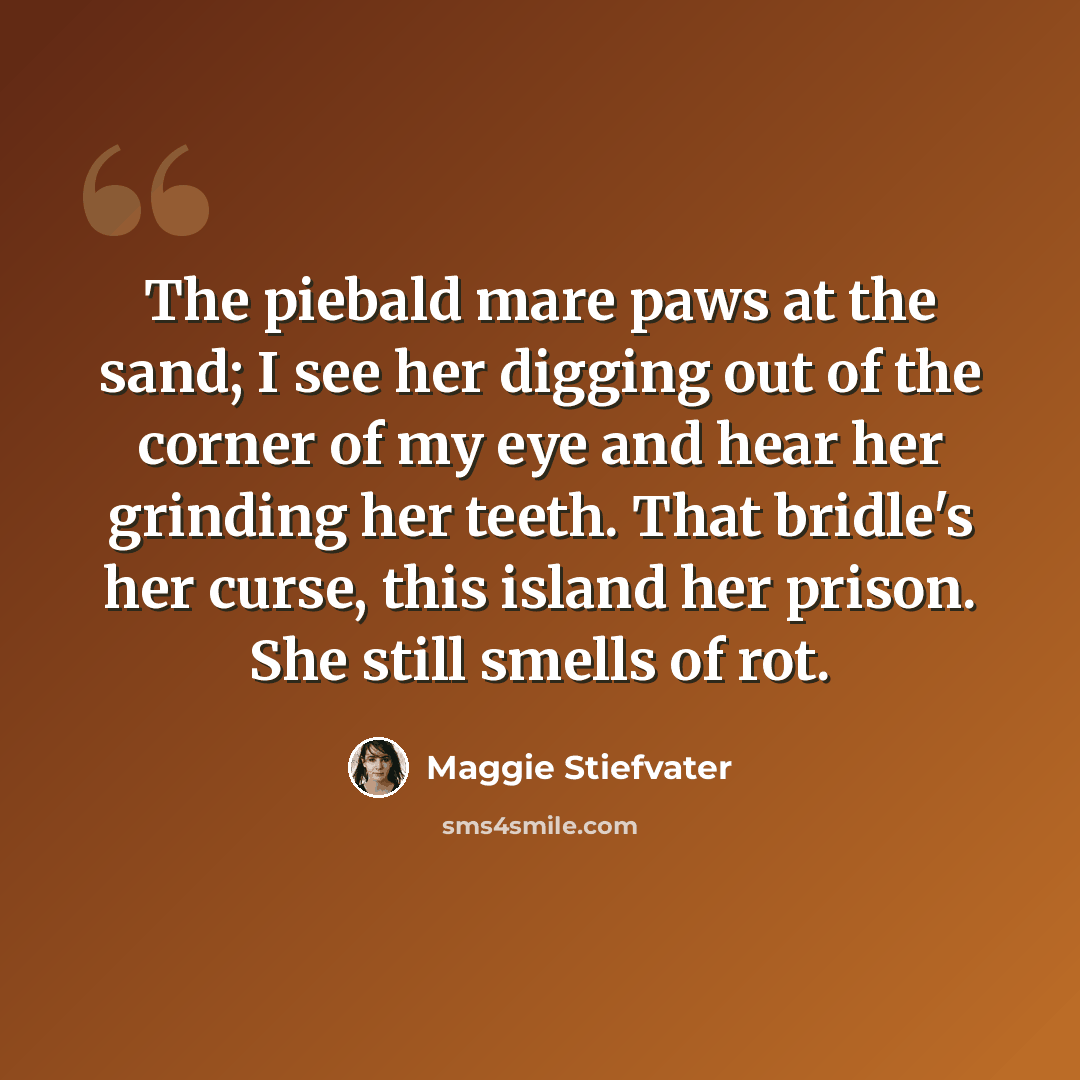 “The piebald mare paws at the sand; I see her digging out of the corner of my eye and hear her grinding her teeth. That bridle's her curse, this island her prison. She still smells of rot.” quote by Maggie Stiefvater