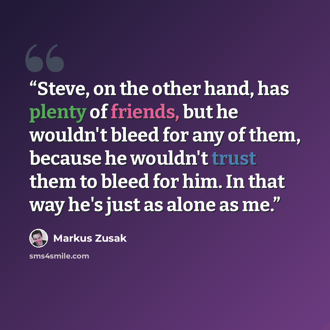 “Steve, on the other hand, has plenty of friends, but he wouldn't bleed for any of them, because he wouldn't trust them to bleed for him. In that way he's just as alone as me.” quote by Markus Zusak