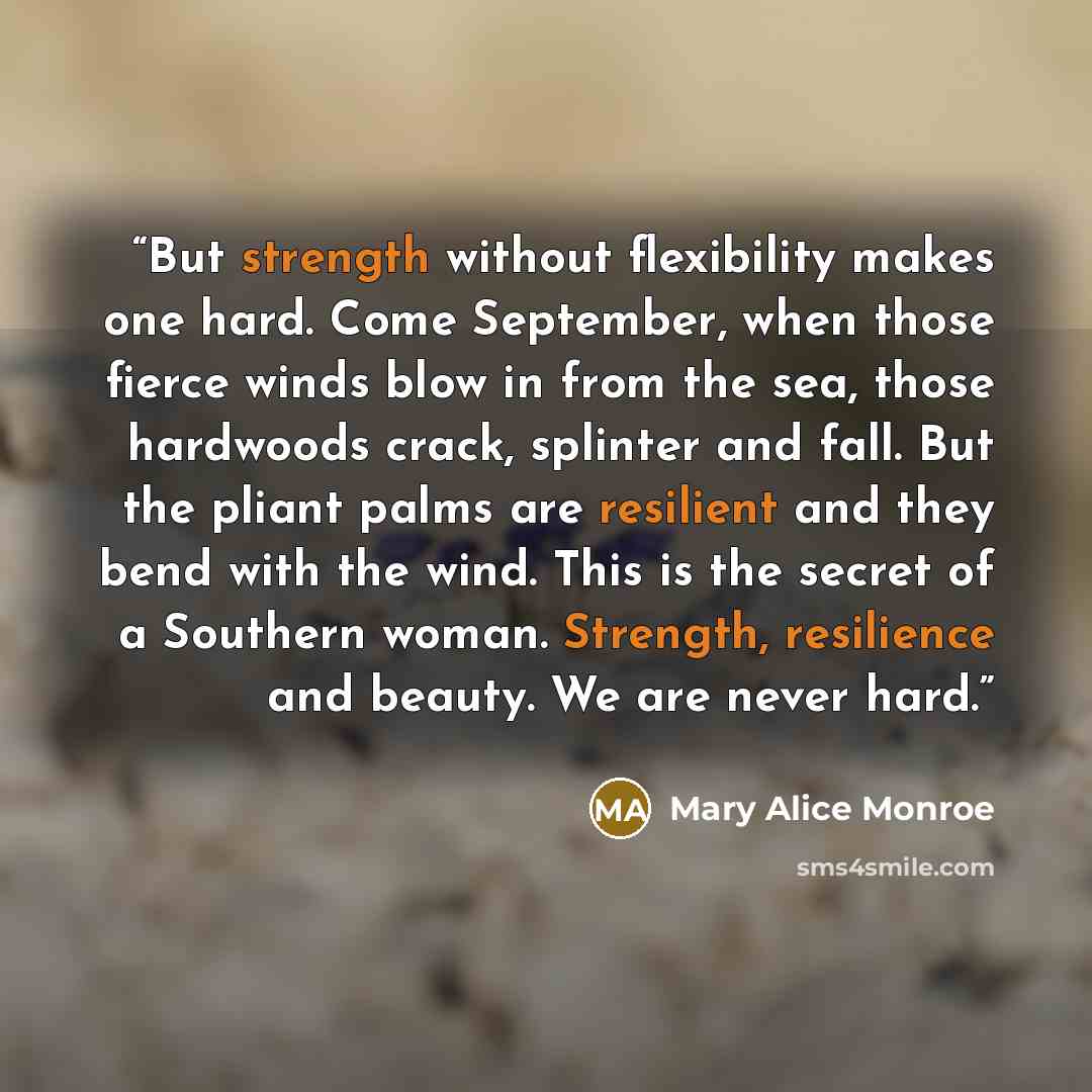 “But strength without flexibility makes one hard. Come September, when those fierce winds blow in from the sea, those hardwoods crack, splinter and fall. But the pliant palms are resilient and they bend with the wind. This is the secret of a Southern woman. Strength, resilience and beauty. We are…” quote by Mary Alice Monroe