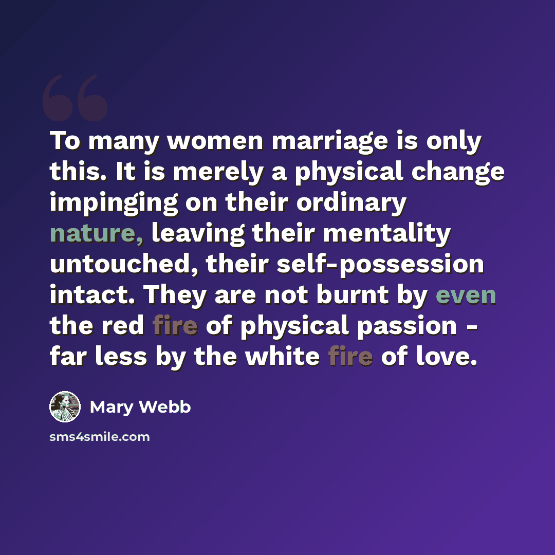 “To many women marriage is only this. It is merely a physical change impinging on their ordinary nature, leaving their mentality untouched, their self-possession intact. They are not burnt by even the red fire of physical passion - far less by the white fire of love.” quote by Mary Webb