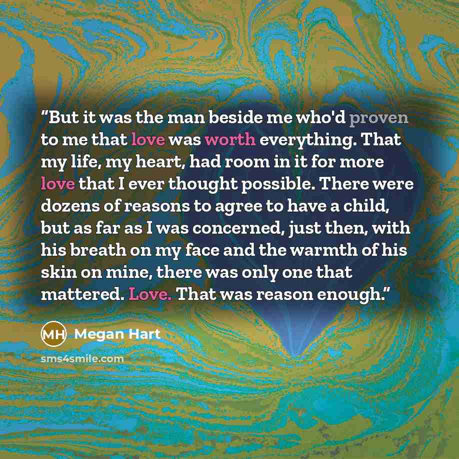 “But it was the man beside me who'd proven to me that love was worth everything. That my life, my heart, had room in it for more love that I ever thought possible. There were dozens of reasons to agree to have a child, but as far as I was concerned, just then, with his breath on my face and the…” quote by Megan Hart