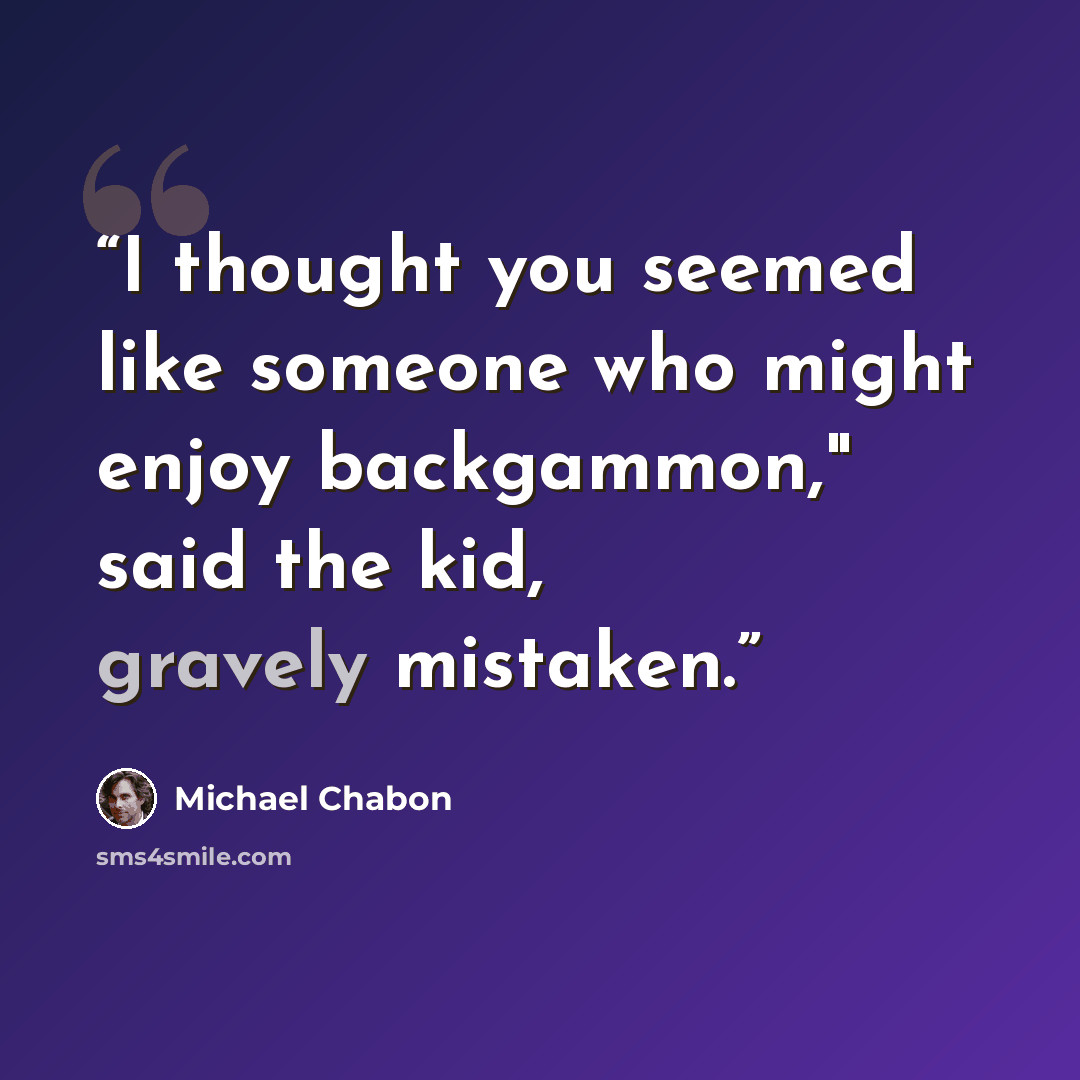 “I thought you seemed like someone who might enjoy backgammon," said the kid, gravely mistaken.” quote by Michael Chabon