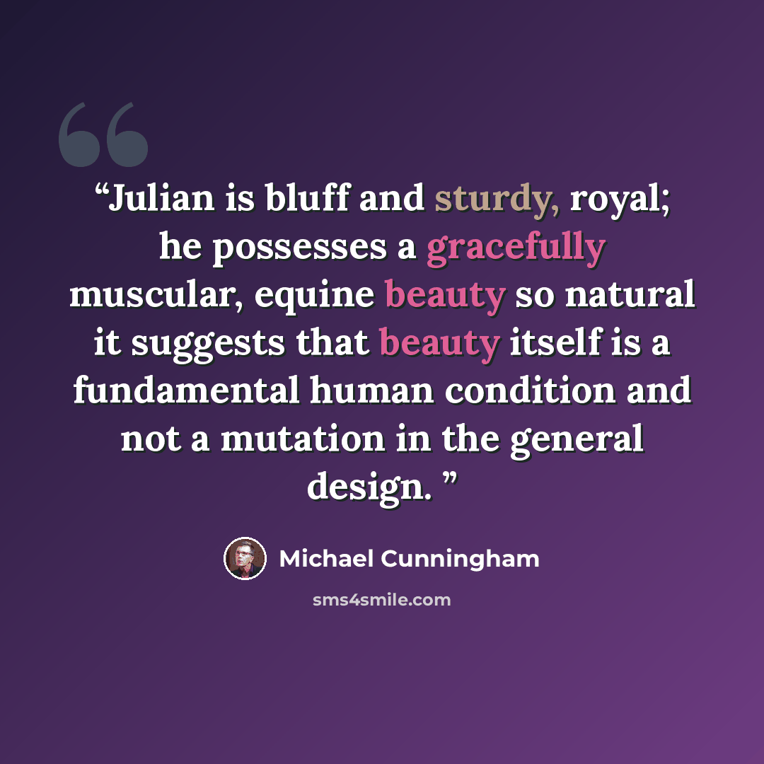 “Julian is bluff and sturdy, royal; he possesses a gracefully muscular, equine beauty so natural it suggests that beauty itself is a fundamental human condition and not a mutation in the general design.” quote by Michael Cunningham
