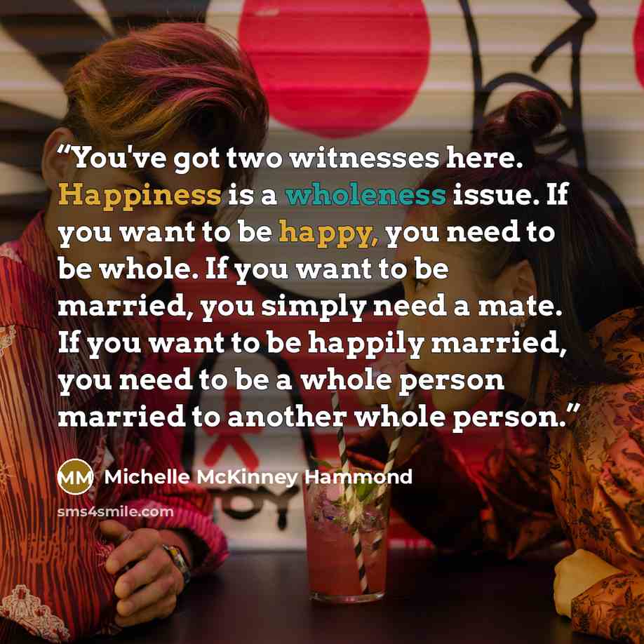 “You've got two witnesses here. Happiness is a wholeness issue. If you want to be happy, you need to be whole. If you want to be married, you simply need a mate. If you want to be happily married, you need to be a whole person married to another whole person.” quote by Michelle McKinney Hammond