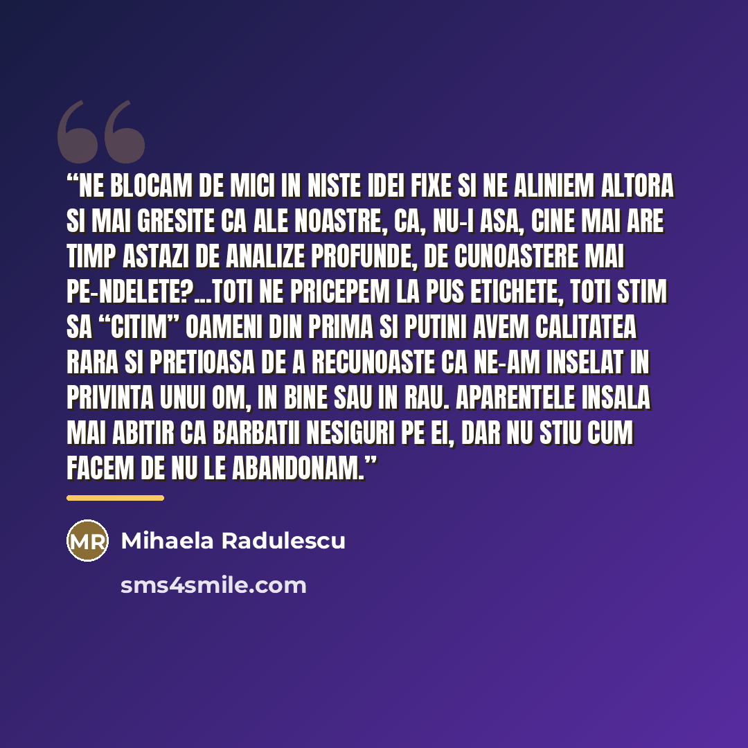 “Ne blocam de mici in niste idei fixe si ne aliniem altora si mai gresite ca ale noastre, ca, nu-i asa, cine mai are timp astazi de analize profunde, de cunoastere mai pe-ndelete?...Toti ne pricepem la pus etichete, toti stim sa “citim” oameni din prima si putini avem calitatea rara si pretioasa de…” quote by Mihaela Radulescu