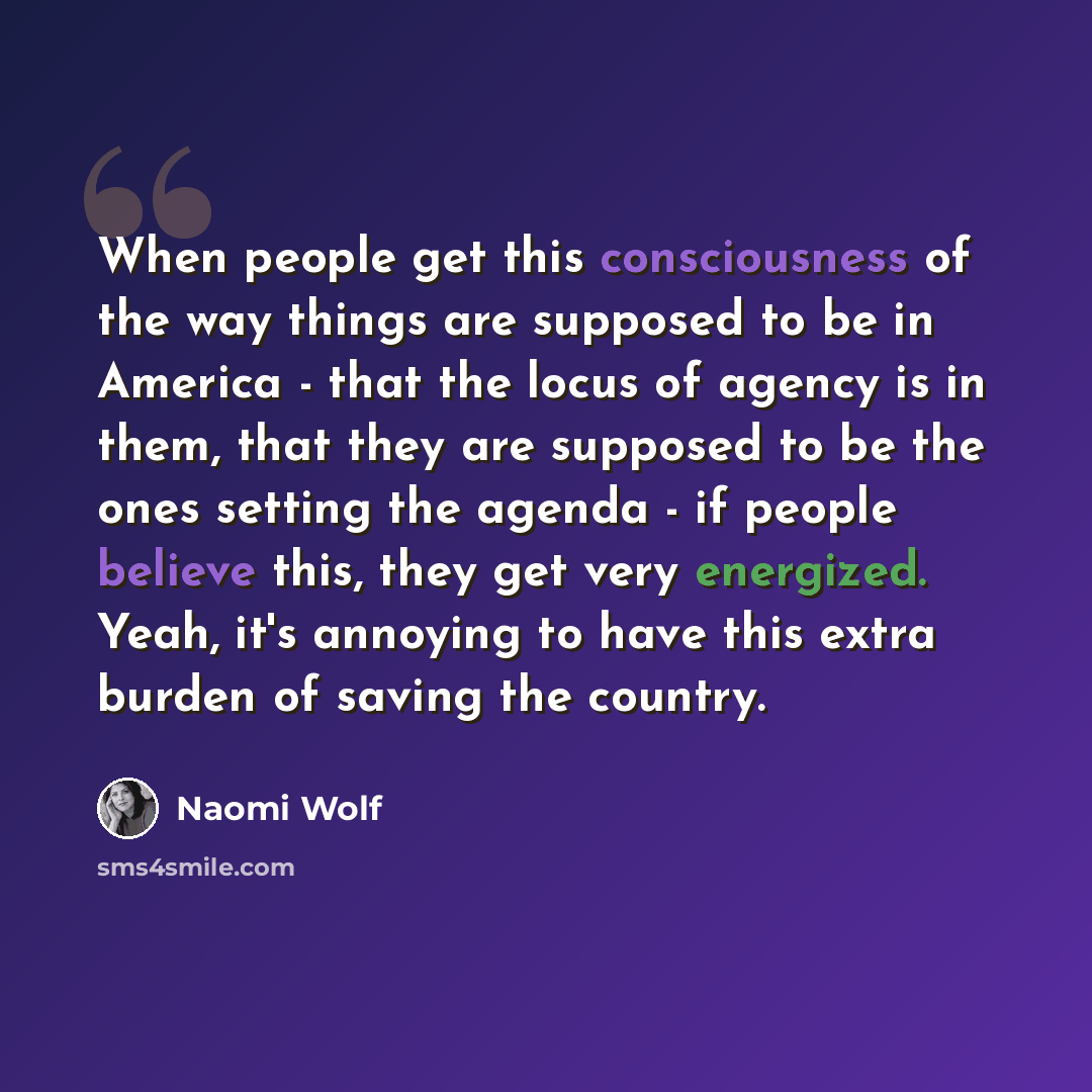 “When people get this consciousness of the way things are supposed to be in America - that the locus of agency is in them, that they are supposed to be the ones setting the agenda - if people believe this, they get very energized. Yeah, it's annoying to have this extra burden of saving the country.” quote by Naomi Wolf