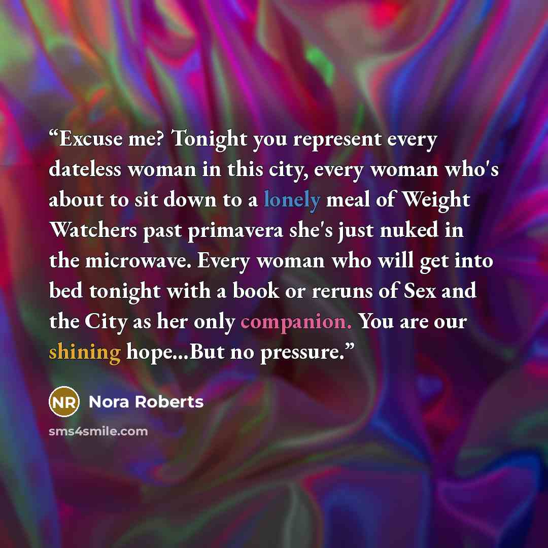 “Excuse me? Tonight you represent every dateless woman in this city, every woman who's about to sit down to a lonely meal of Weight Watchers past primavera she's just nuked in the microwave. Every woman who will get into bed tonight with a book or reruns of Sex and the City as her only companion…” quote by Nora Roberts