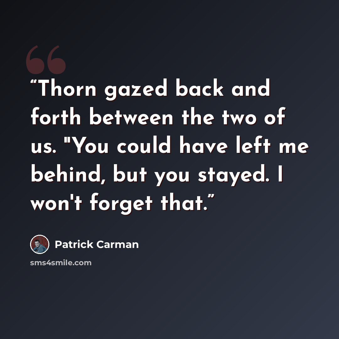 “Thorn gazed back and forth between the two of us. "You could have left me behind, but you stayed. I won't forget that.” quote by Patrick Carman