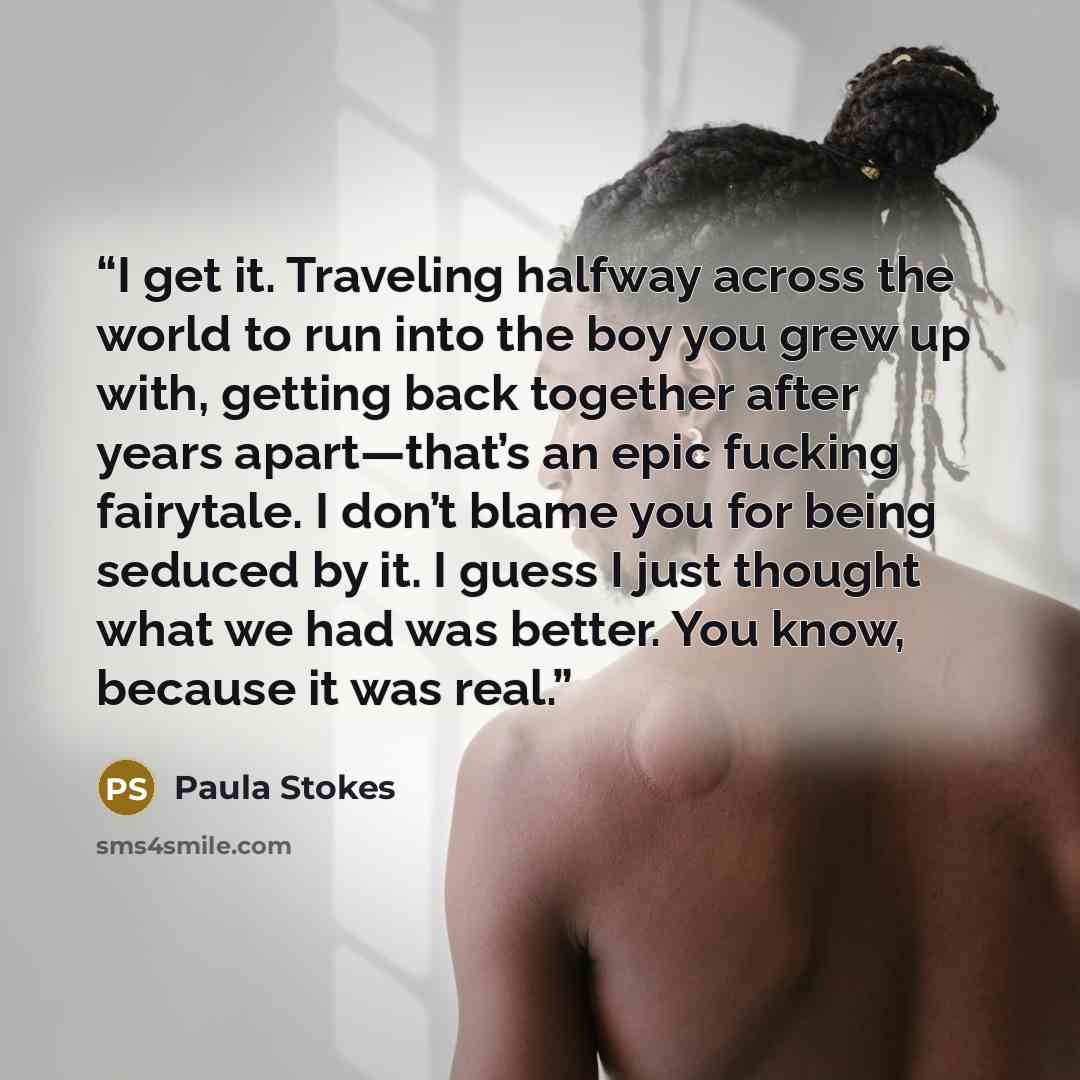 “I get it. Traveling halfway across the world to run into the boy you grew up with, getting back together after years apart—that’s an epic fucking fairytale. I don’t blame you for being seduced by it. I guess I just thought what we had was better. You know, because it was real.” quote by Paula Stokes