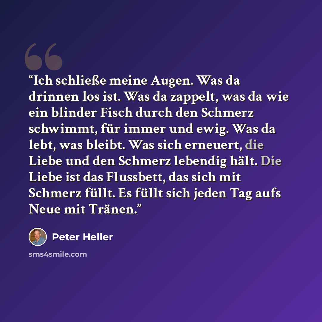 “Ich schließe meine Augen. Was da drinnen los ist. Was da zappelt, was da wie ein blinder Fisch durch den Schmerz schwimmt, für immer und ewig. Was da lebt, was bleibt. Was sich erneuert, die Liebe und den Schmerz lebendig hält. Die Liebe ist das Flussbett, das sich mit Schmerz füllt. Es füllt sich…” quote by Peter Heller
