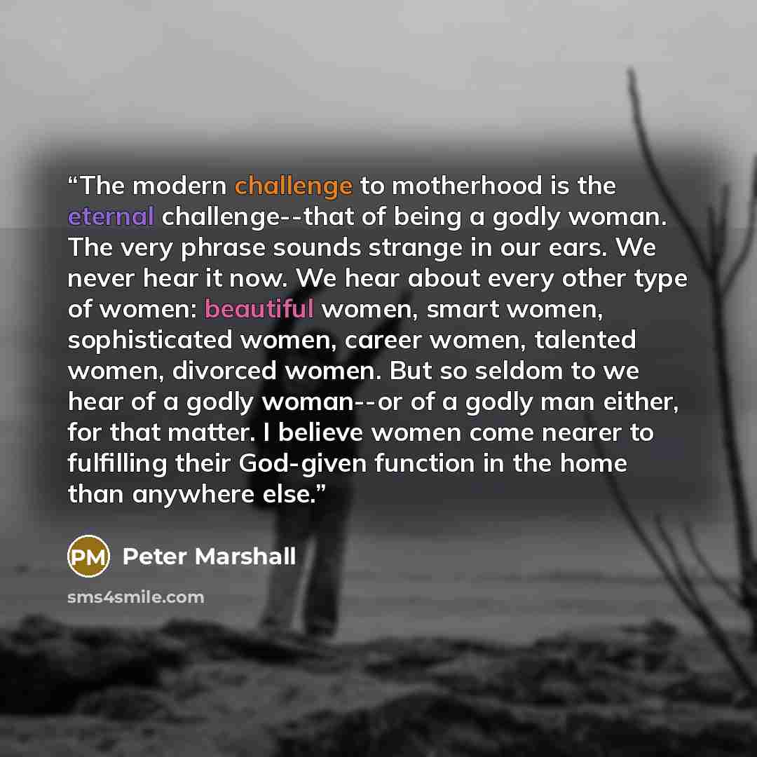 “The modern challenge to motherhood is the eternal challenge--that of being a godly woman. The very phrase sounds strange in our ears. We never hear it now. We hear about every other type of women: beautiful women, smart women, sophisticated women, career women, talented women, divorced women. But…” quote by Peter Marshall