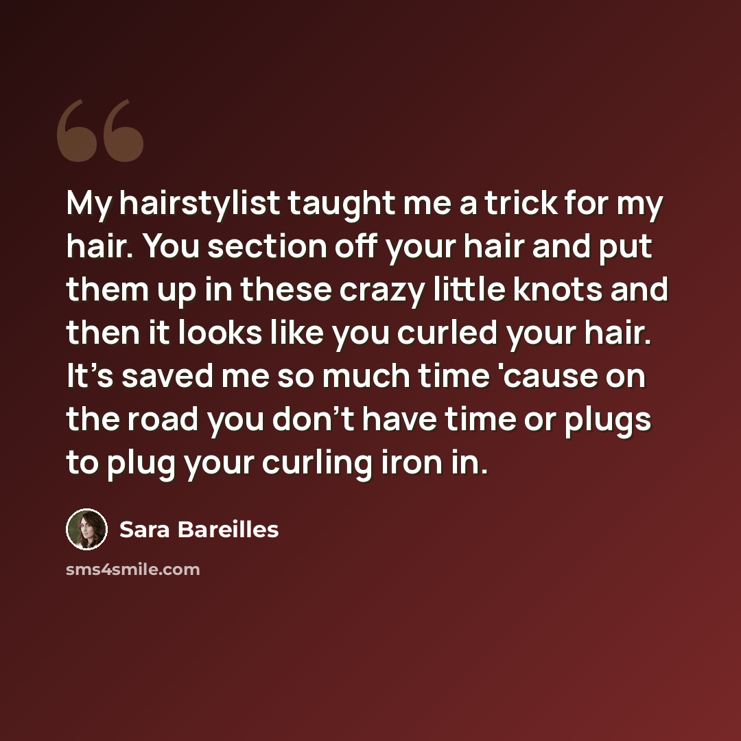 “My hairstylist taught me a trick for my hair. You section off your hair and put them up in these crazy little knots and then it looks like you curled your hair. It's saved me so much time 'cause on the road you don't have time or plugs to plug your curling iron in.” quote by Sara Bareilles